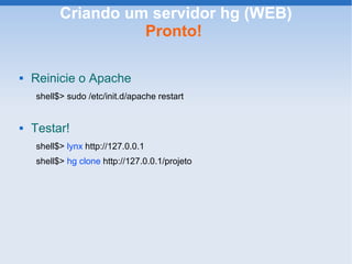 Criando um servidor hg (WEB)
                    Pronto!

   Reinicie o Apache
    shell$> sudo /etc/init.d/apache restart


   Testar!
    shell$> lynx http://127.0.0.1
    shell$> hg clone http://127.0.0.1/projeto
 