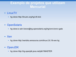 Exemplo de projetos que utilizam
                  Mercurial
   LinuxTV
       hg clone http://linuxtv.org/hg/v4l-dvb



   OpenSolaris
       hg clone e ssh://anon@hg.opensolaris.org/hg/onnv/onnv-gate


   Xen
       hg clone http://xenbits.xensource.com/linux-2.6.18-xen.hg


   OpenJDK
       hg clone http://hg.openjdk.java.net/jdk7/MASTER
 