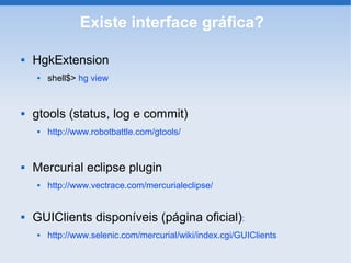 Existe interface gráfica?

   HgkExtension
       shell$> hg view


   gtools (status, log e commit)
       http://www.robotbattle.com/gtools/


   Mercurial eclipse plugin
       http://www.vectrace.com/mercurialeclipse/


   GUIClients disponíveis (página oficial):
       http://www.selenic.com/mercurial/wiki/index.cgi/GUIClients
 
