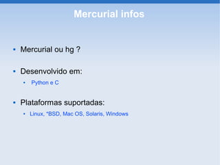 Mercurial infos


   Mercurial ou hg ?

   Desenvolvido em:
       Python e C


   Plataformas suportadas:
       Linux, *BSD, Mac OS, Solaris, Windows
 