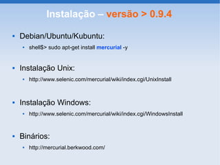 Instalação – versão > 0.9.4
   Debian/Ubuntu/Kubuntu:
       shell$> sudo apt-get install mercurial -y


   Instalação Unix:
       http://www.selenic.com/mercurial/wiki/index.cgi/UnixInstall



   Instalação Windows:
       http://www.selenic.com/mercurial/wiki/index.cgi/WindowsInstall


   Binários:
       http://mercurial.berkwood.com/
 