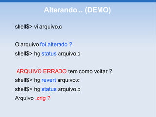 Alterando... (DEMO)

shell$> vi arquivo.c


O arquivo foi alterado ?
shell$> hg status arquivo.c


ARQUIVO ERRADO tem como voltar ?
shell$> hg revert arquivo.c
shell$> hg status arquivo.c
Arquivo .orig ?
 