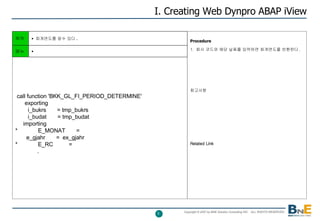 I. Creating Web Dynpro ABAP iView Procedure   1.  회사 코드와 해당 날짜를 입력하면 회계연도를 반환한다 . 참고사항 Related Link 목적 회계연도를 알수 있다 . call function 'BKK_GL_FI_PERIOD_DETERMINE' exporting i_bukrs  = tmp_bukrs i_budat  = tmp_budat importing *  E_MONAT  = e_gjahr  =  ex_gjahr *  E_RC  = . 메뉴 