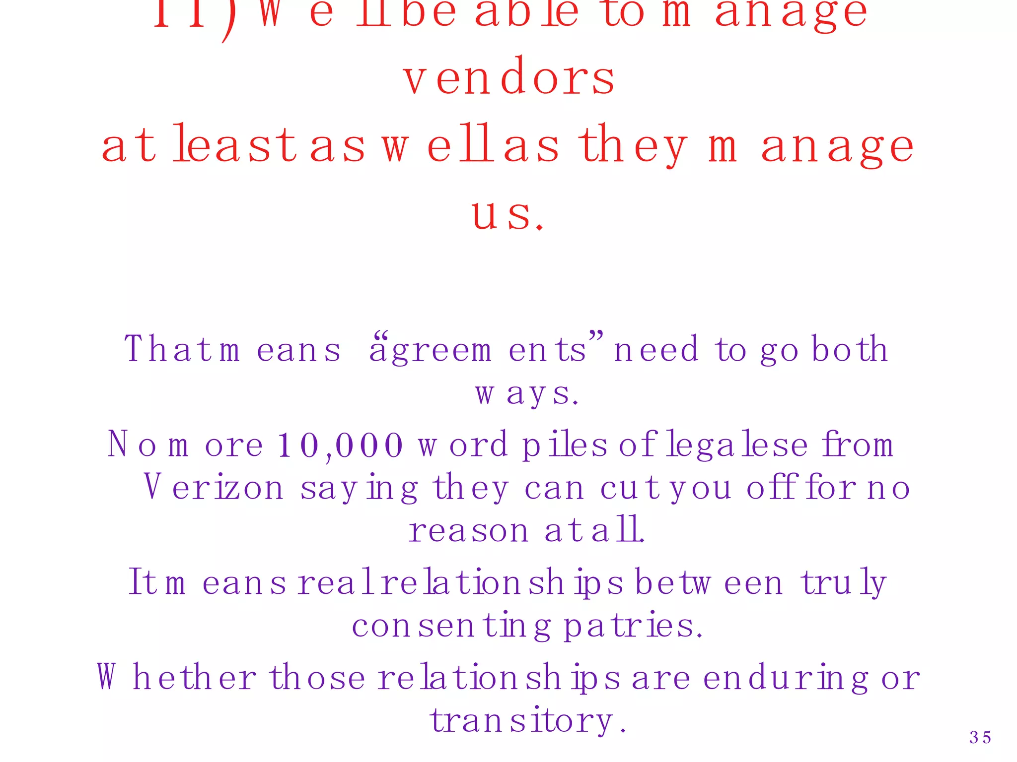 11) We’ll be able to manage vendors at least as well as they manage us. That means “agreements” need to go both ways. No more 10,000 word piles of legalese from Verizon saying they can cut you off for no reason at all. It means real relationships between truly consenting patries. Whether those relationships are enduring or transitory. 