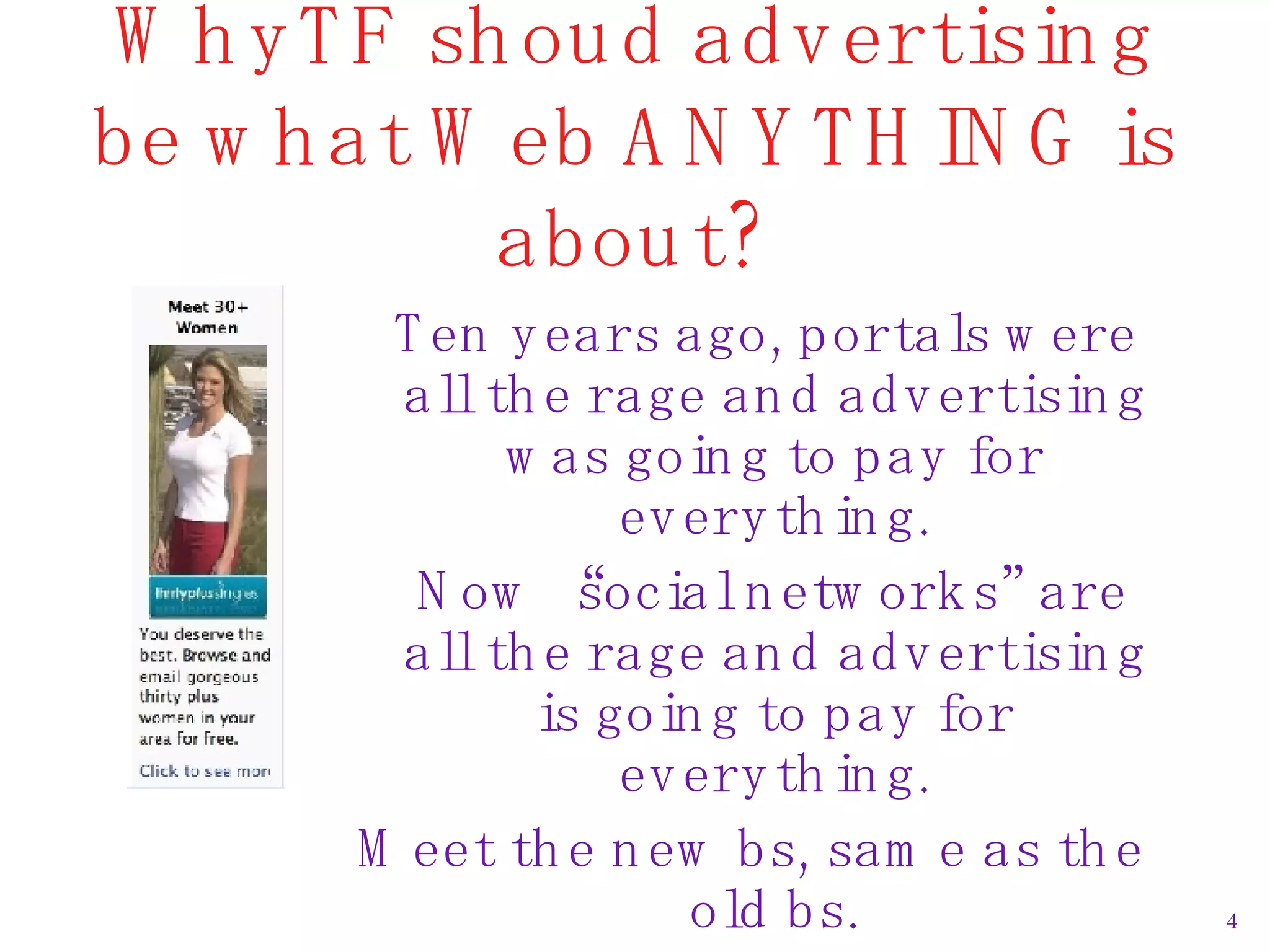 WhyTF shoud advertising be what Web ANYTHING is about? Ten years ago, portals were all the rage and advertising was going to pay for everything. Now “social networks” are all the rage and advertising is going to pay for everything. Meet the new bs, same as the old bs. 