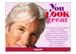 We don’t believe in selling a lifestyle.
       You have one already.
   We don’t believe in expensive
  collections for an exclusive few.
We believe in fashion that suits you.
 We don’t believe in eternal youth,
  however we believe that people
       mature, grow wiser and
        even more beautiful.
      Take it as a compliment.


                                      22
 