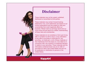 Disclaimer
These materials may not be copied, published,
distributed or transmitted to third parties.

These materials may contain forward-looking
statements. If so, such statements are based on our
current expectations and are subject to risks and
uncertainties that could negatively affect our
business. Please read our earnings report and our
most recent annual report for a better understanding
of these risks and uncertainties.

These materials do not constitute or form part of any
offer or invitation to sell or issue, or any solicitation
of any offer to purchase or subscribe for, any
securities, nor shall part, or all, of these materials or
their distribution form the basis of, or be relied on in
connection with, any contract or investment decision
in relation to any securities. These materials and the
information contained herein are not an offer of
securities for sale in the United States and are not
for publication or distribution to persons in the
United States.




                                                            4
 