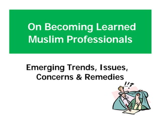 Emerging Trends, Issues,
Concerns & Remedies
On Becoming Learned
Muslim Professionals
 