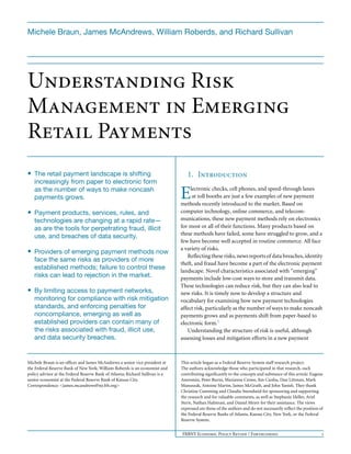 Michele Braun, James McAndrews, William Roberds, and Richard Sullivan




Understanding Risk
Management in Emerging
Retail Payments
• The retail payment landscape is shifting                                        1. Introduction
   increasingly from paper to electronic form
   as the number of ways to make noncash
   payments grows.                                                             E    lectronic checks, cell phones, and speed-through lanes
                                                                                     at toll booths are just a few examples of new payment
                                                                               methods recently introduced to the market. Based on
• Payment products, services, rules, and                                       computer technology, online commerce, and telecom-
   technologies are changing at a rapid rate—                                  munications, these new payment methods rely on electronics
   as are the tools for perpetrating fraud, illicit                            for most or all of their functions. Many products based on
                                                                               these methods have failed, some have struggled to grow, and a
   use, and breaches of data security.
                                                                               few have become well accepted in routine commerce. All face
                                                                               a variety of risks.
• Providers of emerging payment methods now
                                                                                  Reflecting these risks, news reports of data breaches, identity
   face the same risks as providers of more
                                                                               theft, and fraud have become a part of the electronic payment
   established methods; failure to control these                               landscape. Novel characteristics associated with “emerging”
   risks can lead to rejection in the market.                                  payments include low-cost ways to store and transmit data.
                                                                               These technologies can reduce risk, but they can also lead to
• By limiting access to payment networks,                                      new risks. It is timely now to develop a structure and
   monitoring for compliance with risk mitigation                              vocabulary for examining how new payment technologies
   standards, and enforcing penalties for                                      affect risk, particularly as the number of ways to make noncash
   noncompliance, emerging as well as                                          payments grows and as payments shift from paper-based to
   established providers can contain many of                                   electronic form.1
   the risks associated with fraud, illicit use,                                  Understanding the structure of risk is useful, although
   and data security breaches.                                                 assessing losses and mitigation efforts in a new payment



Michele Braun is an officer and James McAndrews a senior vice president at     This article began as a Federal Reserve System staff research project.
the Federal Reserve Bank of New York; William Roberds is an economist and      The authors acknowledge those who participated in that research, each
policy advisor at the Federal Reserve Bank of Atlanta; Richard Sullivan is a   contributing significantly to the concepts and substance of this article: Eugene
senior economist at the Federal Reserve Bank of Kansas City.                   Amromin, Peter Burns, Marianne Crowe, Jim Cunha, Dan Littman, Mark
Correspondence: <james.mcandrews@ny.frb.org>                                   Manuszak, Antoine Martin, James McGrath, and John Yanish. They thank
                                                                               Christine Cumming and Claudia Swendseid for sponsoring and supporting
                                                                               the research and for valuable comments, as well as Stephanie Heller, Ariel
                                                                               Stern, Nathan Halmrast, and Daniel Meyer for their assistance. The views
                                                                               expressed are those of the authors and do not necessarily reflect the position of
                                                                               the Federal Reserve Banks of Atlanta, Kansas City, New York, or the Federal
                                                                               Reserve System.


                                                                               FRBNY Economic Policy Review / Forthcoming                                      1
 