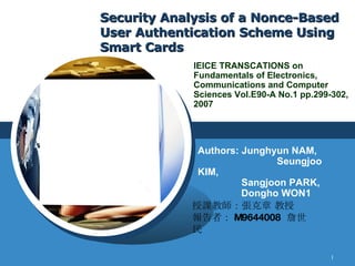 Security Analysis of a Nonce-Based User Authentication Scheme Using Smart Cards Authors: Junghyun NAM,    Seungjoo KIM,    Sangjoon PARK,   Dongho WON1 IEICE TRANSCATIONS on Fundamentals of Electronics, Communications and Computer Sciences Vol.E90-A No.1 pp.299-302, 2007 授課教師：張克章 教授 報告者： M9644008  詹世民 