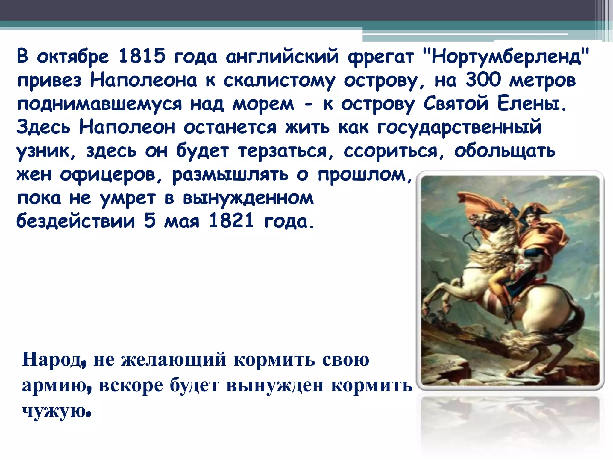 В октябре 1815 года английский фрегат "Нортумберленд"
привез Наполеона к скалистому острову, на 300 метров
поднимавшемуся над морем - к острову Святой Елены.
Здесь Наполеон останется жить как государственный
узник, здесь он будет терзаться, ссориться, обольщать
жен офицеров, размышлять о прошлом,
пока не умрет в вынужденном
бездействии 5 мая 1821 года.




Народ, не желающий кормить свою
армию, вскоре будет вынужден кормить
чужую.
 