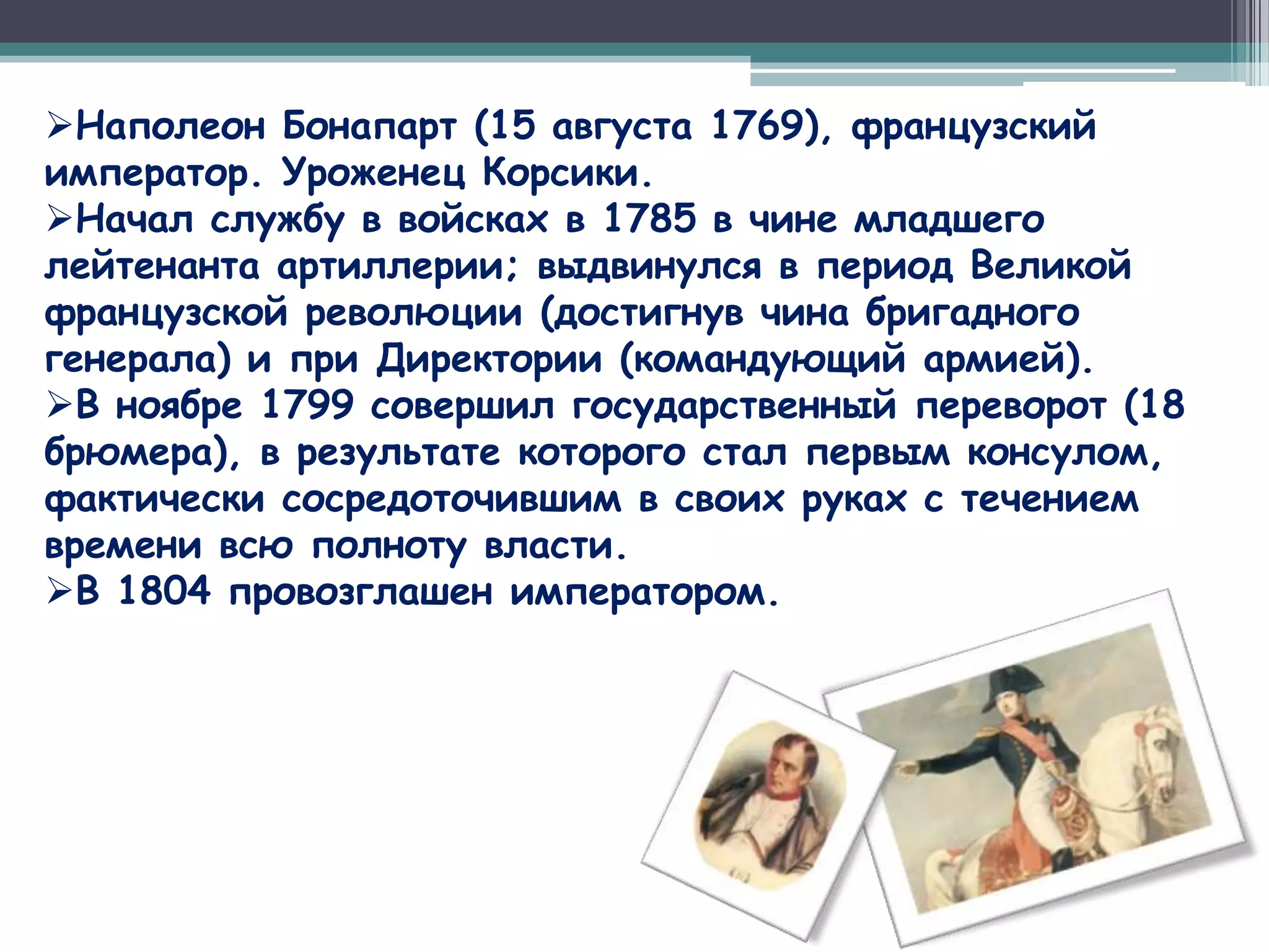 Наполеон Бонапарт (15 августа 1769), французский
император. Уроженец Корсики.
Начал службу в войсках в 1785 в чине младшего
лейтенанта артиллерии; выдвинулся в период Великой
французской революции (достигнув чина бригадного
генерала) и при Директории (командующий армией).
В ноябре 1799 совершил государственный переворот (18
брюмера), в результате которого стал первым консулом,
фактически сосредоточившим в своих руках с течением
времени всю полноту власти.
В 1804 провозглашен императором.
 