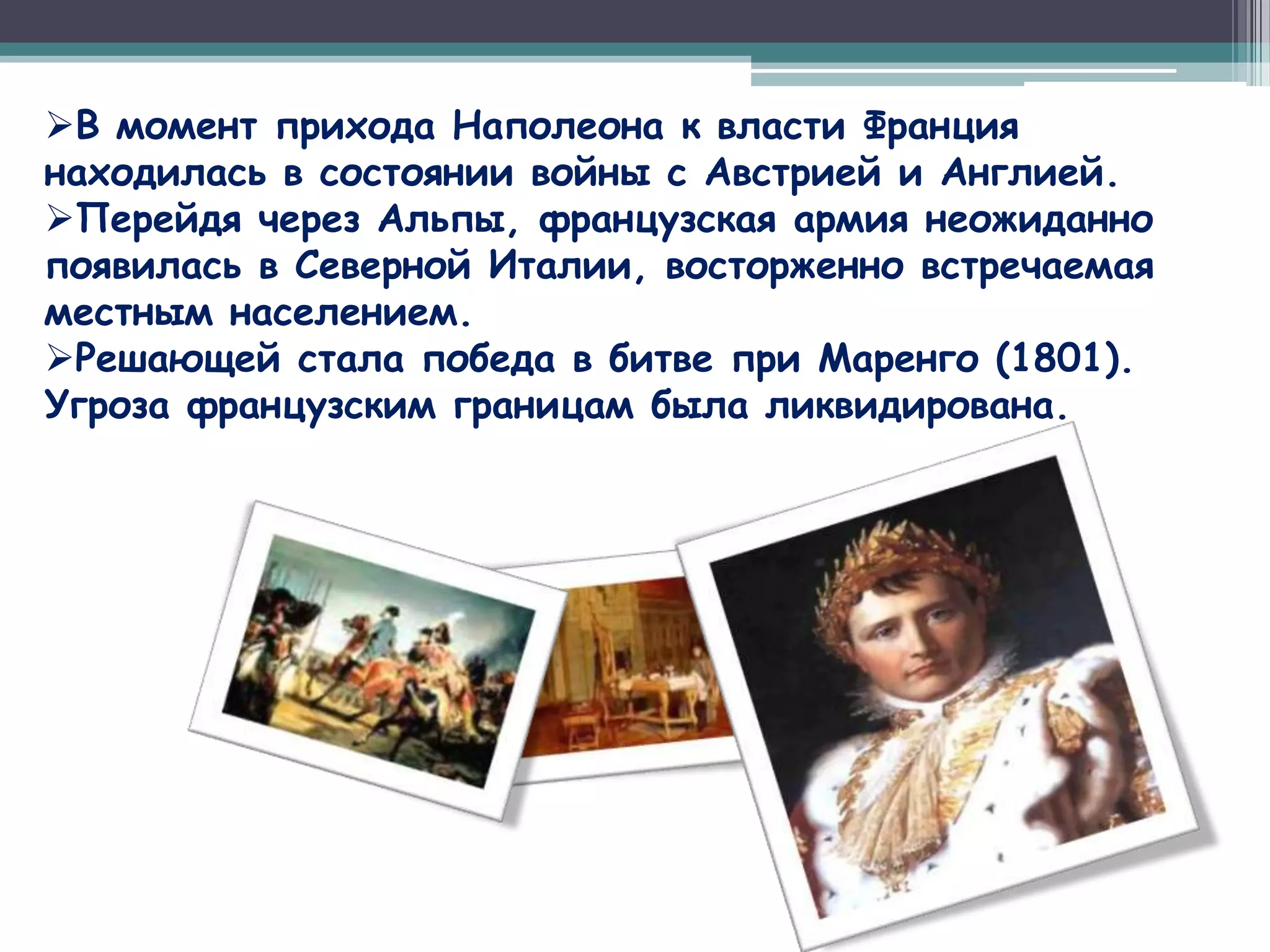 В момент прихода Наполеона к власти Франция
находилась в состоянии войны с Австрией и Англией.
Перейдя через Альпы, французская армия неожиданно
появилась в Северной Италии, восторженно встречаемая
местным населением.
Решающей стала победа в битве при Маренго (1801).
Угроза французским границам была ликвидирована.
 