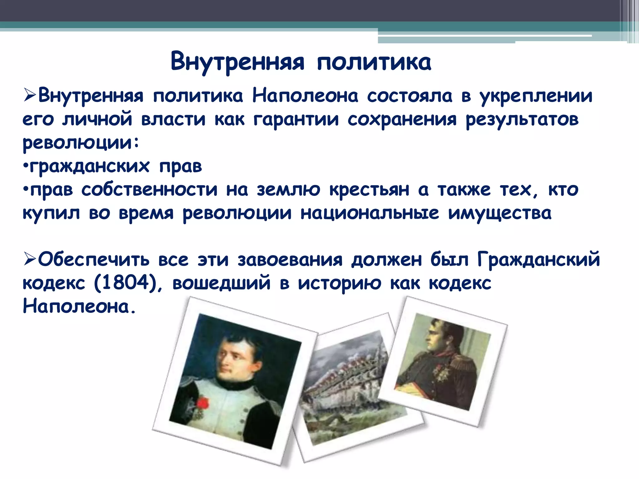 Внутренняя политика
Внутренняя политика Наполеона состояла в укреплении
его личной власти как гарантии сохранения результатов
революции:
•гражданских прав
•прав собственности на землю крестьян а также тех, кто
купил во время революции национальные имущества

Обеспечить все эти завоевания должен был Гражданский
кодекс (1804), вошедший в историю как кодекс
Наполеона.
 