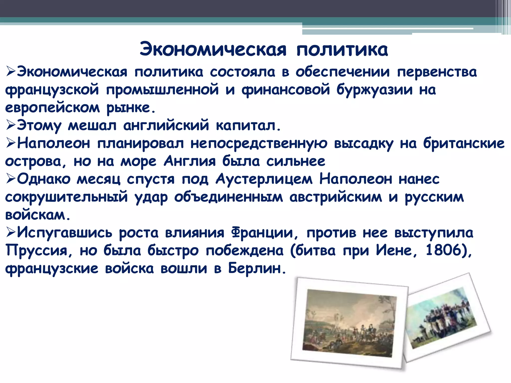 Экономическая политика
Экономическая политика состояла в обеспечении первенства
французской промышленной и финансовой буржуазии на
европейском рынке.
Этому мешал английский капитал.
Наполеон планировал непосредственную высадку на британские
острова, но на море Англия была сильнее
Однако месяц спустя под Аустерлицем Наполеон нанес
сокрушительный удар объединенным австрийским и русским
войскам.
Испугавшись роста влияния Франции, против нее выступила
Пруссия, но была быстро побеждена (битва при Иене, 1806),
французские войска вошли в Берлин.
 