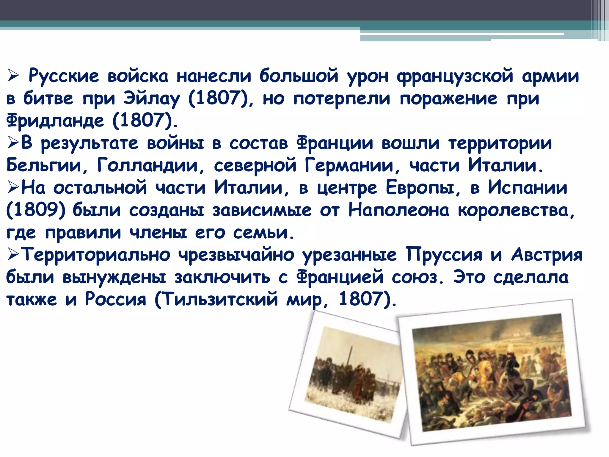  Русские войска нанесли большой урон французской армии
в битве при Эйлау (1807), но потерпели поражение при
Фридланде (1807).
В результате войны в состав Франции вошли территории
Бельгии, Голландии, северной Германии, части Италии.
На остальной части Италии, в центре Европы, в Испании
(1809) были созданы зависимые от Наполеона королевства,
где правили члены его семьи.
Территориально чрезвычайно урезанные Пруссия и Австрия
были вынуждены заключить с Францией союз. Это сделала
также и Россия (Тильзитский мир, 1807).
 
