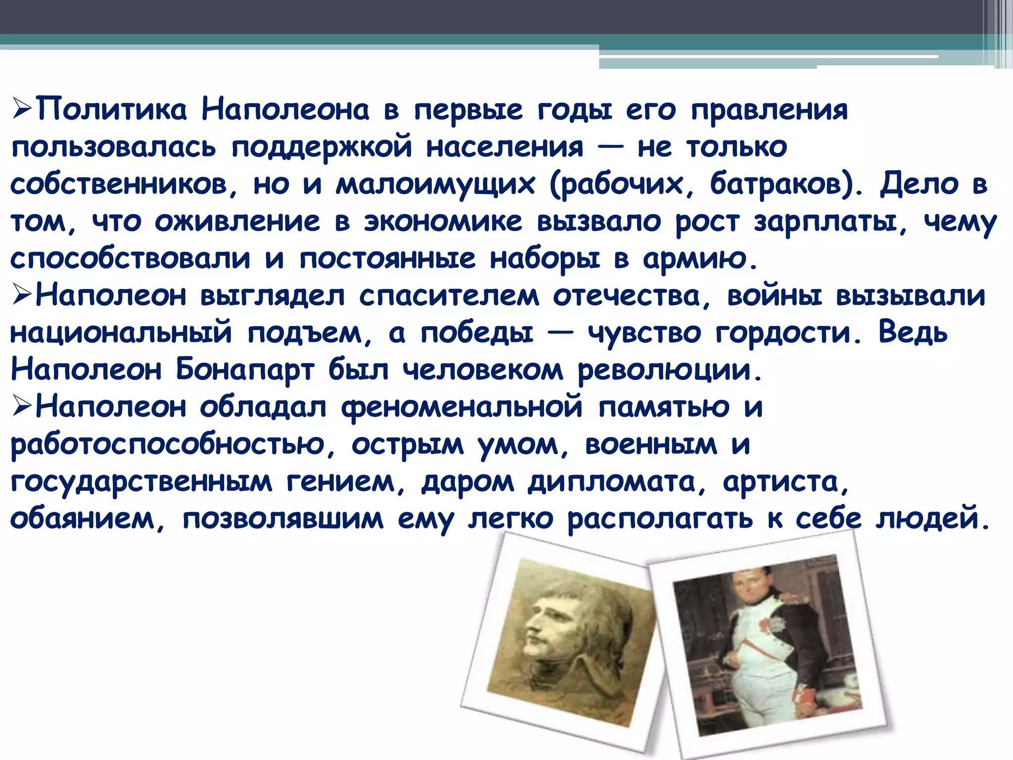 Политика Наполеона в первые годы его правления
пользовалась поддержкой населения — не только
собственников, но и малоимущих (рабочих, батраков). Дело в
том, что оживление в экономике вызвало рост зарплаты, чему
способствовали и постоянные наборы в армию.
Наполеон выглядел спасителем отечества, войны вызывали
национальный подъем, а победы — чувство гордости. Ведь
Наполеон Бонапарт был человеком революции.
Наполеон обладал феноменальной памятью и
работоспособностью, острым умом, военным и
государственным гением, даром дипломата, артиста,
обаянием, позволявшим ему легко располагать к себе людей.
 