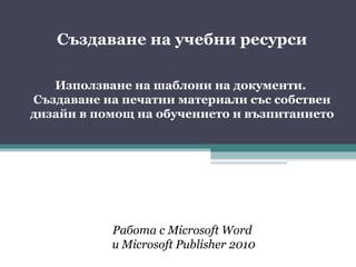 Създаване на учебни ресурси

   Използване на шаблони на документи.
Създаване на печатни материали със собствен
дизайн в помощ на обучението и възпитанието




           Работа с Microsoft Word
           и Microsoft Publisher 2010
 