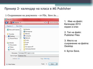 Пример 2– календар на класа в MS Publisher

7. Съхраняване на документа – от File, Save As….

                                                   1. Име на файл:
                                                   Календар 2013
                                                   седми а клас

                                                   2. Тип на файл:
                                                   Publisher Files

                                                   3. Място на
                                                   съхранение на файла:
                                                   Desktop

                                                   4. Бутон Save.
 
