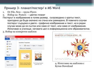 Пример 3– плакат/постер/ в MS Word
1. От File, New – група Flyers
2. Избор на Posters – цветен плакат
Постерът е изображение в голям размер, съпроводено с кратък текст,
    пригодено да бъде окачено на стена или рамкирано. В повечето случаи
    постерът съдържа и двете - графично изображение и текст, но в редки
    случаи може да се състои или само от текст, или само от изображение.
    Използван в училище, неговата цел е информационна или образователна.
3. Избор на конкретен шаблон




                                           4. Изтегляне на шаблона с
                                           Бутон Download
 