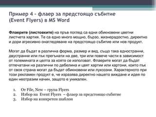 Пример 4 – флаер за предстоящо събитие
(Event Flyers) в MS Word

Флаерите (листовките) на пръв поглед са едни обикновени цветни
листчета хартия. Те са едно много мощно, бързо, жизнерадостно, директно
и дори агресивно онагледяване на предстоящо събитие или нов продукт.

Могат да бъдат в различна форма, размер и вид, също така едностранни,
двустранни или пък прегънати на две, три или повече части в зависимост
от големината и целта за която се използват. Флаерите могат да бъдат
отпечатани на различни по дебелина и цвят хартии или картони, които пък
от своя страна могат да бъдат обикновени или луксозни. Характерното при
този рекламен продукт е, че изразява директно нашето виждане и идея по
един неотразим начин, защото е уникален.

  1.   От File, New – група Flyers
  2.   Избор на Event Flyers – флаер за предстоящо събитие
  3.   Избор на конкретен шаблон
 