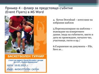 Пример 4 – флаер за предстоящо събитие
(Event Flyers) в MS Word

                          4. Бутон Download – изтегляне на
                          избрания шаблон

                          5.Персонализиране на шаблона –
                          въвеждане на конкретните
                          данни /вида на събитието, място и
                          дата на провеждане, начален час,
                          участници, гости и пр./

                          6.Съхранение на документа – File,
                          Save as…
 