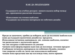 КАК ДА ПОДХОДИМ

   Създаването на учебни ресурси винаги налага избор между
   две, принципно различни подхода:

   •Използване на готови шаблони
   •Създаване на печатни материали по собствен дизайн




Преди за започнем, трябва да изберем дали да ползваме шаблон или
сами да създадем цялостния дизайн на продукта.
Използваме печатни материали от готови шаблони, когато:
•не разполагаме с достатъчно време
•не сме сигурни в собствените си умения
•нямаме ясно формулирана идея как да изглежда готовия продукт
Създаваме печатни материали по собствен дизайн, когато:
•сме уверени в себе си /вече сме използвали шаблони/
•имаме ясна представа как ще изглежда това, което правим
 