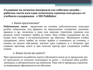 Създаване на печатни материали със собствен дизайн -
работни листи към една тематична единица или раздел от
учебното съдържание с MS Publisher

      1. Какво представлява?
Работният лист предоставя на ученика задължителния минимум
учебно съдържание под формата на определения, алгоритми, указания,
правила и др., включено в една или няколко тематични единици или
раздели, което ученикът трябва да усвои. Това учебно съдържание ще му
служи като опора в по-нататъшното му обучение. Минимумът учебно
съдържание, което трябва да остане трайно в съзнанието на ученика, е
снимка на всичко най-важно, изучено през годината и е безценно при
годишен преговор, както и при начален прегор през следващата учебна
година.
       2. Какви ползи ще донесе?
Чрез прилагането на работни листи в обучението могат да се преодолеят две
от причините за ниската мотивация за учене – големият обем учебен
материал и абстрактното му поднасяне. Така той се превръща в средство
за повишаване ефективността на обучение.
 