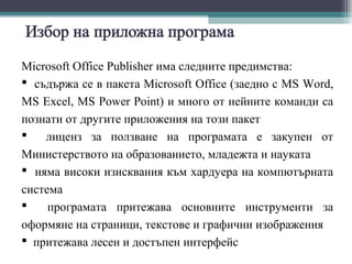 Microsoft Office Publisher има следните предимства:
 съдържа се в пакета Microsoft Office (заедно с MS Word,
MS Excel, MS Power Point) и много от нейните команди са
познати от другите приложения на този пакет
   лиценз за ползване на програмата е закупен от
Министерството на образованието, младежта и науката
 няма високи изисквания към хардуера на компютърната
система
    програмата притежава основните инструменти за
оформяне на страници, текстове и графични изображения
 притежава лесен и достъпен интерфейс
 