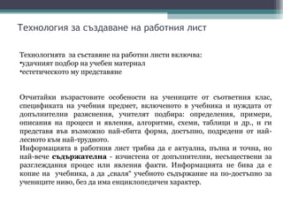Технология за създаване на работния лист

Технологията за съставяне на работни листи включва:
•удачният подбор на учебен материал
•естетическото му представяне


Отчитайки възрастовите особености на учениците от съответния клас,
спецификата на учебния предмет, включеното в учебника и нуждата от
допълнителни разяснения, учителят подбира: определения, примери,
описания на процеси и явления, алгоритми, схеми, таблици и др., и ги
представя във възможно най-сбита форма, достъпно, подредени от най-
лесното към най-трудното.
Информацията в работния лист трябва да е актуална, пълна и точна, но
най-вече съдържателна - изчистена от допълнителни, несъществени за
разглеждания процес или явления факти. Информацията не бива да е
копие на учебника, а да „сваля“ учебното съдържание на по-достъпно за
учениците ниво, без да има енциклопедичен характер.
 