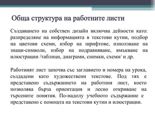 Създаването на собствен дизайн включва дейности като:
разпределяне на информацията в текстови кутии, подбор
на цветови схеми, избор на шрифтове, използване на
знаци-символи, избор на подравняване, вмъкване на
илюстрации /таблици, диаграми, снимки, схеми/ и др.

Работният лист започва със заглавието и номера на урока,
създадени като художествени текстове. Под тях е
представено съдържанието на работния лист, което
позволява бързa ориентация и лесно откриване на
търсените понятия. По-надолу учебното съдържание е
представено с помощта на текстови кутии и илюстрации.
 