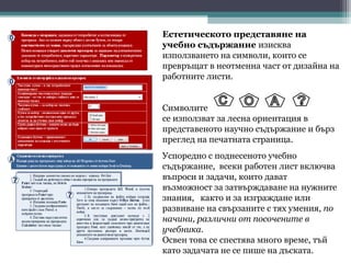 Естетическото представяне на
учебно съдържание изисква
използването на символи, които се
превръщат в неотменна част от дизайна на
работните листи.


Символите
се използват за лесна ориентация в
представеното научно съдържание и бърз
преглед на печатната страница.
Успоредно с поднесеното учебно
съдържание, всеки работен лист включва
въпроси и задачи, които дават
възможност за затвърждаване на нужните
знания, както и за изграждане или
развиване на свързаните с тях умения, по
начини, различни от посочените в
учебника.
Освен това се спестява много време, тъй
като задачата не се пише на дъската.
 