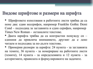 Шрифтовете използвани в работните листи трябва да са
поне два: един несерифен, например Franklin Gothic Demi
Cond – подходящ за заглавията и един серифен, например
Times New Roman - останалите текстове.
 Двата шрифта трябва да са контрастни помужду си –
едининя да привлича вниманието, другият да е лено
читаем и подходящ за по-дълги текстове.
 Примерни размери за шрифта: 24 пункта - за заглавията
на темите, 36 пункта - за номериране на работните листи
(темите), 14 пункта - за определенията и 12 пункта - за
алгоритмите, правилата и формулировките на задачите.
 