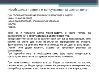 Необходима техника и консумативи за цветен печат
При пълноцветен печат принтерите използват 4 цвята:
•циан (синьо-зелено)
•магента (виолетово, клонящо към червено)
•жълто
•черно.

Това са и четирите цвята тонер-касети, с които трябва да
разполагаме като консумативи за цветния принтер.
Тонер касетите могат да се закупят нови или да се презареждат, като
новите са около два пъти по-скъпи от зареждането на старите.
Закупуването на цветните мастила може да се осъществи и по проект
„Успех“ или други проекти, където се признават разходи за
консумативи.
При чернобял печат е необходима само една черна тонер-касета,
което прави печатните материали значително по-евтини.

При невъзможност материалите да бъдат разпечатани на хартия,
същите могат да бъдат предоставени на учениците в електронен вид,
като pdf – документи, които да използват на своите компютри у дома.
 