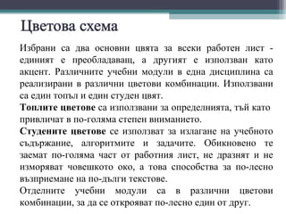 Избрани са два основни цвята за всеки работен лист -
единият е преобладаващ, а другият е използван като
акцент. Различните учебни модули в една дисциплина са
реализирани в различни цветови комбинации. Използвани
са един топъл и един студен цвят.
Топлите цветове са използвани за определнията, тъй като
привличат в по-голяма степен вниманието.
Студените цветове се използват за излагане на учебното
съдържание, алгоритмите и задачите. Обикновено те
заемат по-голяма част от работния лист, не дразнят и не
изморяват човешкото око, а това способства за по-лесно
възприемане на по-дълги текстове.
Отделните учебни модули са в различни цветови
комбинации, за да се открояват по-лесно един от друг.
 