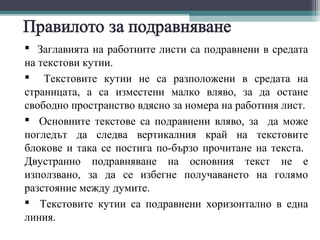  Заглавията на работните листи са подравнени в средата
на текстови кутии.
 Текстовите кутии не са разположени в средата на
страницата, а са изместени малко вляво, за да остане
свободно пространство вдясно за номера на работния лист.
 Основните текстове са подравнени вляво, за да може
погледът да следва вертикалния край на текстовите
блокове и така се постига по-бързо прочитане на текста.
Двустранно подравняване на основния текст не е
използвано, за да се избегне получаването на голямо
разстояние между думите.
 Текстовите кутии са подравнени хоризонтално в една
линия.
 