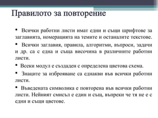  Всички работни листи имат едни и същи шрифтове за
заглавията, номерацията на темите и останалите текстове.
 Всички заглавия, правила, алгоритми, въпроси, задачи
и др. са с една и съща височина в различните работни
листи.
 Всеки модул е създаден с определена цветова схема.
 Знаците за изброяване са еднакви във всички работни
листи.
 Въведената символика е повторена във всички работни
листи. Нейният смисъл е един и същ, въпреки че тя не е с
едни и същи цветове.
 