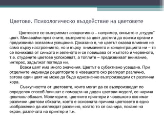 Цветове. Психологическо въздействие на цветовете

      Цветовете се възприемат асоциативно – например, синьото е „студен”
цвят. Минавайки през очите, възприето за цвят достига до всички органи и
предизвиква осезаеми усещания. Доказано е, че цветът оказва влияние не
само върху настроението, но и върху вниманието и концентрацията ни – тя
се понижава от синьото и зеленото и се повишава от жълтото и червеното,
т.е. студените цветове успокояват, а топлите – предизвикват внимание,
интерес, задължат погледа ни.
      Всеки цвят има много значения. Цветът е субективно усещане. При
отделните индивиди рецепторите в човешкото око реагират различно,
затова един цвят не може да бъде еднозначно възпроизведим от различни
хора.
      Съвкупността от цветовете, които могат да се възпроизведат по
определен способ /опишат с помощта на даден цветови модел/, се нарича
цветови обхват. Мониторите, цветните принтери и човешкото око имат
различни цветови обхвати, което е основната причина цветовете в едно
изображение да изглеждат различно, когато то се сканира, покаже на
екран, разпечата на принтер и т.н.
 