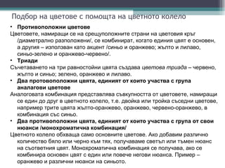 Подбор на цветове с помощта на цветното колело
• Противоположни цветове
Цветовете, намиращи се на срещуположните страни на цветовия кръг
  /диаметрално разположени/, се комбинират, когато единия цвят е основен,
  а другия – използван като акцент /синьо и оранжево; жълто и лилаво,
  синьо-зелено и оранжево-червено/.
• Триади
Съчетаването на три равностойни цвята създава цветова триада – червено,
  жълто и синьо; зелено, оранжево и лилаво.
• Два протовоположни цвята, единият от които участва с група
  аналагови цветове
Аналоговата комбинация представлява съвкупността от цветовете, намиращи
  се един до друг в цветното колело, т.е. двойка или тройка съседни цветове,
  например трите цвята жълто-оранжево, оранжево, червено-оранжево, в
  комбинация със синьо.
• Два противоположни цвята, единият от които участва с група от свои
  нюанси /монохроматична комбинация/
Цветното колело обхваща само основните цветове. Ако добавим различно
  количество бяло или черно към тях, получаваме светъл или тъмен нюанс
  на съответния цвят. Монохроматична комбинация се получава, ако се
  комбинира основен цвят с един или повече негови нюанса. Пример –
  оранжево и различни нюанси на синьото.
 