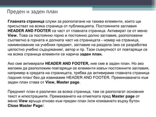 Преден и заден план
Главната страница служи за разполагане на такива елементи, които ще
присъстват на всяка страница от публикацията. Постоянните заглавия
HEADER AND FOOTER са част от главната страница. Активират се от меню
View. Това са постоянно горно и постоянно долно заглавие, разположени
съответно в горната и долната част на страницата - номер на страница,
наименование на учебния предмет, заглавие на раздела /ако се разработва
цялостно учебно съдържание/, автор и пр. Тази съвкупност от повтарящи се
на всяка страница елементи се нарича заден план.

Ако сме активирали HEADER AND FOOTER, ние сме в заден план. Но ако
желаем да разположим повтарящи се елементи извън постоянните заглавия,
например в средата на страницата, трябва да активираме главната страница
/задния план/ без да извикваме HEADER AND FOOTER. Преминаването към
заден план става от View, Master page.

Предният план е различен за всяка страница, там се разполагат основния
текст и илюстрациите. Премахването на отметката пред Master page от
меню View връща отново към преден план /или кликването върху бутон
Close Master Page/.
 