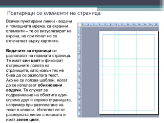 Повтарящи се елементи на страница
Всички пунктирани линии - водачи
и помощната мрежа, са екранни
елементи – те се визуализират на
екрана, но при печат не се
отпечатват върху хартията.

Водачите за страници се
разполагат на главната страница.
Те имат син цвят и фиксират
вътрешните полета на
страниците, като извън тях не
бива да се разполага текст.
Ако не се ползва шаблон, могат
да се използват обикновени
водачи. Те служат за
подравняване на обектите един
спрямо друг и спрямо страницата,
например при разполагане на
текст в колони. Изтеглят се от
размерната линия с мишката и
имат зелен цвят.
 