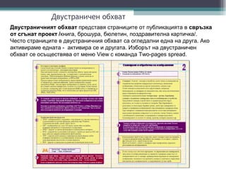 Двустраничен обхват
Двустраничният обхват представя страниците от публикацията в свръзка
от сгънат проект /книга, брошура, бюлетин, поздравителна картичка/.
Често страниците в двустраничния обхват са огледални една на друга. Ако
активираме едната - активира се и другата. Изборът на двустраничен
обхват се осъществява от меню View с команда Two-pages spread.
 