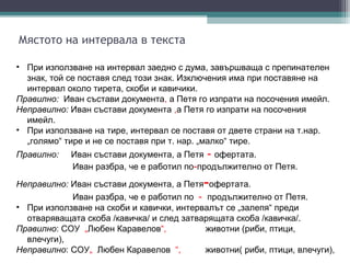 Мястото на интервала в текста

• При използване на интервал заедно с дума, завършваща с препинателен
  знак, той се поставя след този знак. Изключения има при поставяне на
  интервал около тирета, скоби и кавичики.
Правилно: Иван състави документа, а Петя го изпрати на посочения имейл.
Неправилно: Иван състави документа ,а Петя го изпрати на посочения
  имейл.
• При използване на тире, интервал се поставя от двете страни на т.нар.
  „голямо“ тире и не се поставя при т. нар. „малко“ тире.
Правилно:   Иван състави документа, а Петя - офертата.
            Иван разбра, че е работил по-продължително от Петя.

                                           -
Неправилно: Иван състави документа, а Петя офертата.
            Иван разбра, че е работил по - продължително от Петя.
• При използване на скоби и кавички, интервалът се „залепя“ преди
  отваряващата скоба /кавичка/ и след затварящата скоба /кавичка/.
Правилно: СОУ „Любен Каравелов“,           животни (риби, птици,
  влечуги),
Неправилно: СОУ„ Любен Каравелов “,        животни( риби, птици, влечуги),
 