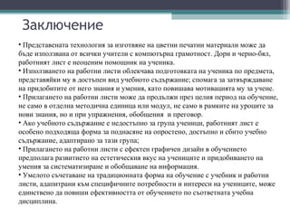 Заключение
• Представената технология за изготвяне на цветни печатни материали може да
бъде използвана от всички учители с компютърна грамотност. Дори и черно-бял,
работният лист е неоценим помощник на ученика.
• Използването на работни листи облекчава подготовката на ученика по предмета,
представяйки му в достъпен вид учебното съдържание; спомага за затвърждаване
на придобитите от него знания и умения, като повишава мотивацията му за учене.
• Прилагането на работни листи може да продължи през целия период на обучение,
не само в отделна методична единица или модул, не само в рамките на уроците за
нови знания, но и при упражнения, обобщения и преговор.
• Ако учебното съдържание е недостъпно за група ученици, работният лист е
особено подходяща форма за поднасяне на опростено, достъпно и сбито учебно
съдържание, адаптирано за тази група;
• Прилагането на работни листи с ефектен графичен дизайн в обучението
предполага развитието на естетическия вкус на учениците и придобиването на
умения за систематизиране и обобщаване на информация.
• Умелото съчетаване на традиционната форма на обучение с учебник и работни
листи, адапитрани към специфичните потребности и интереси на учениците, може
единствено да повиши ефективността от обучението по съответната учебна
дисциплина.
 