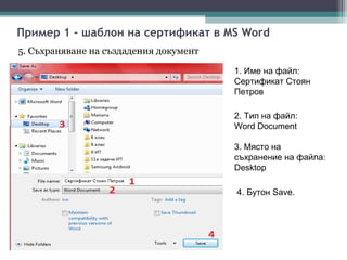 Пример 1 - шаблон на сертификат в MS Word
5. Съхраняване на създадения документ

                                        1. Име на файл:
                                        Сертификат Стоян
                                        Петров

                                        2. Тип на файл:
                                        Word Document

                                        3. Място на
                                        съхранение на файла:
                                        Desktop

                                        4. Бутон Save.
 