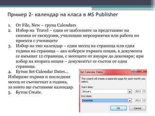 Пример 2– календар на класа в MS Publisher

1. От File, New – група Calendars
2. Избор на Travel – един от шаблоните за представяне на
    снимки от екскурзии, училищни мероприятия или работа по
    проекти с учениците
3. Избор на тип календар – един месец на страница или една
    година на страница – ако изберем първата опция, в документа
    се вмъкват 12 страници, с месеците от януари до декември; при
    избор на втората опция – документът се състои от една
    страница.
4. Бутон Set Calendar Dates…
Избираме първия и последния
месец от съответнат а година,
за която ще съставяме календар.
5. Бутон Create.
 