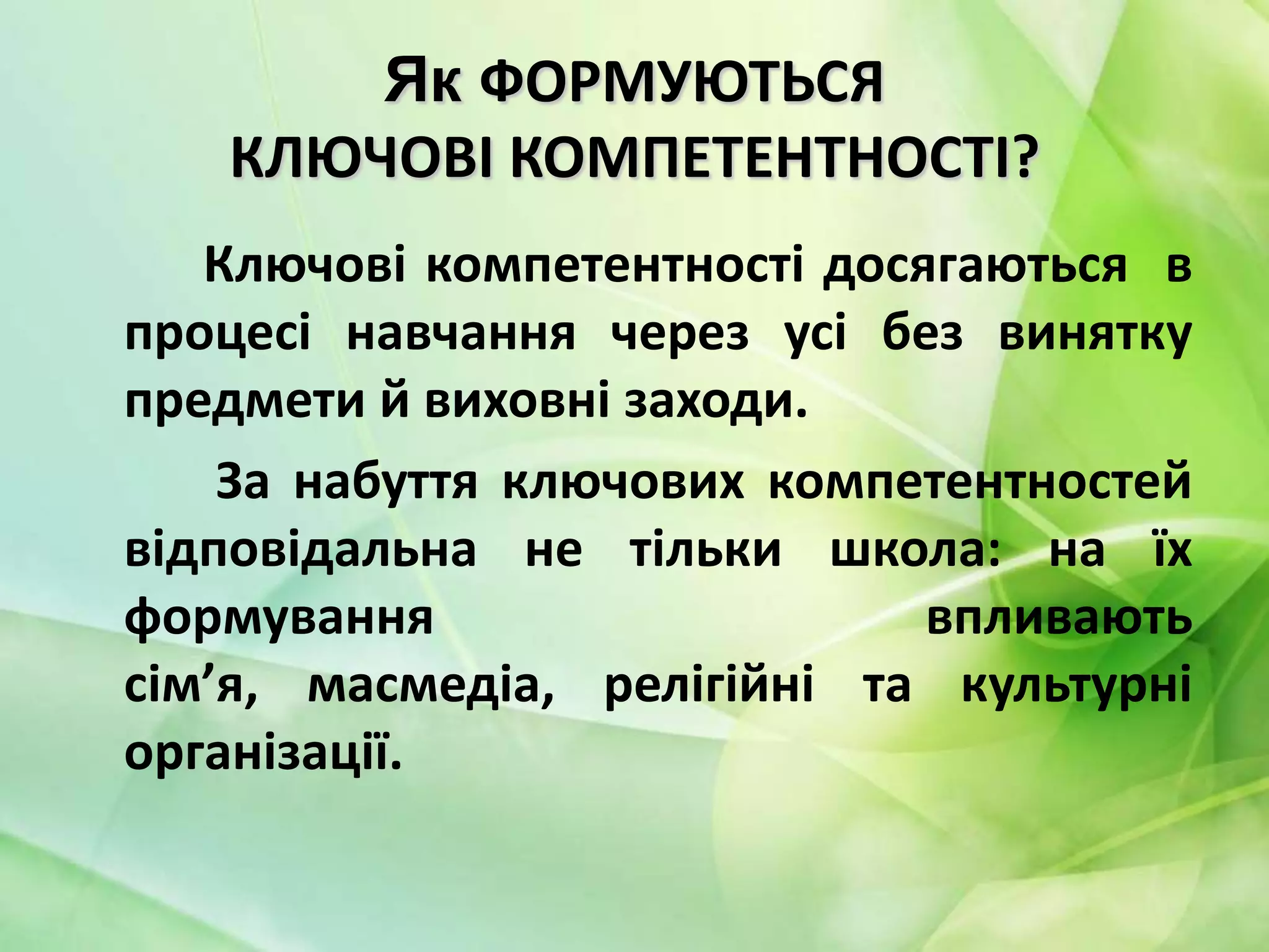 Як ФОРМУЮТЬСЯ
КЛЮЧОВІ КОМПЕТЕНТНОСТІ?
Ключові компетентності досягаються в
процесі навчання через усі без винятку
предмети й виховні заходи.
За набуття ключових компетентностей
відповідальна не тільки школа: на їх
формування
впливають
сім’я, масмедіа, релігійні та культурні
організації.

 