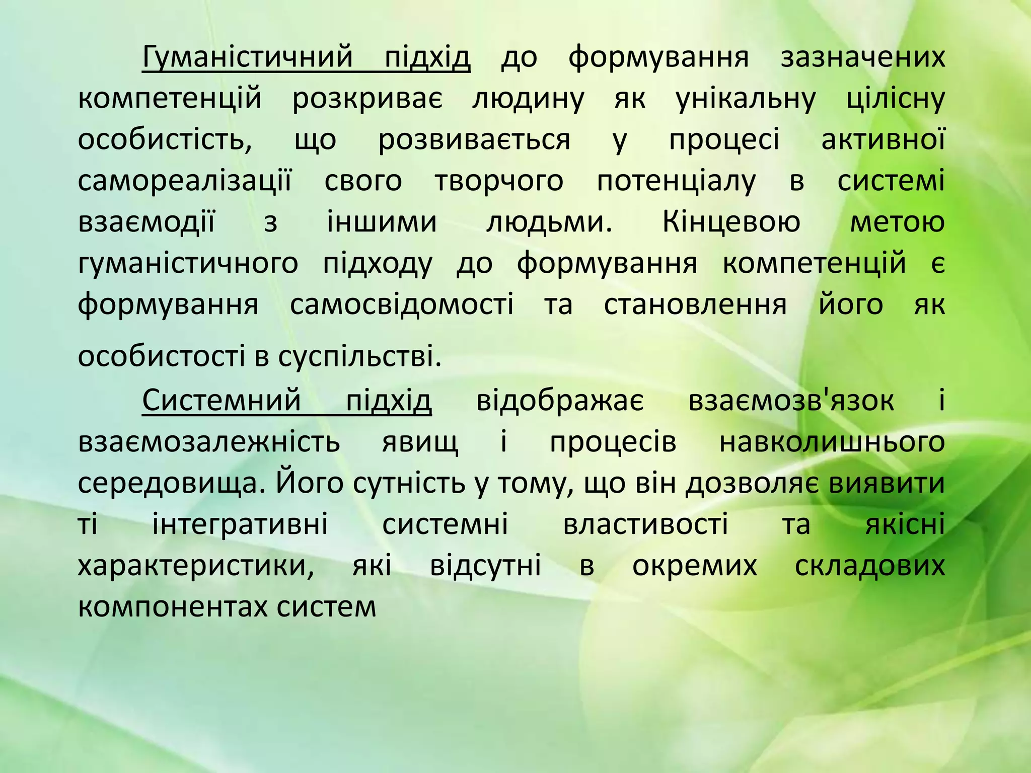 Гуманістичний підхід до формування зазначених
компетенцій розкриває людину як унікальну цілісну
особистість, що розвивається у процесі активної
самореалізації свого творчого потенціалу в системі
взаємодії з іншими людьми. Кінцевою метою
гуманістичного підходу до формування компетенцій є
формування самосвідомості та становлення його як
особистості в суспільстві.
Системний підхід відображає взаємозв'язок і
взаємозалежність явищ і процесів навколишнього
середовища. Його сутність у тому, що він дозволяє виявити
ті
інтегративні
системні
властивості
та
якісні
характеристики, які відсутні в окремих складових
компонентах систем

 