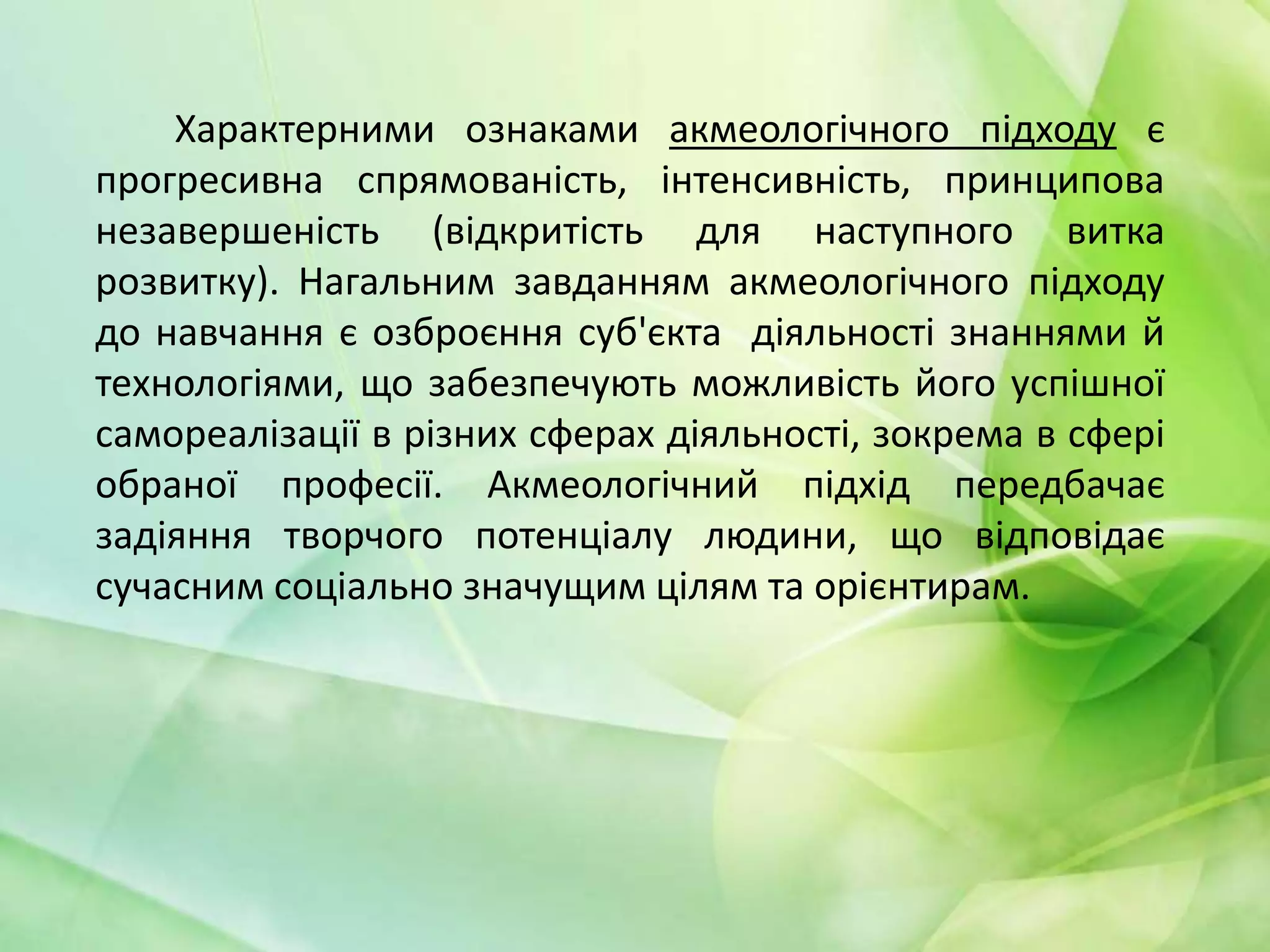 Характерними ознаками акмеологічного підходу є
прогресивна спрямованість, інтенсивність, принципова
незавершеність (відкритість для наступного витка
розвитку). Нагальним завданням акмеологічного підходу
до навчання є озброєння суб'єкта діяльності знаннями й
технологіями, що забезпечують можливість його успішної
самореалізації в різних сферах діяльності, зокрема в сфері
обраної професії. Акмеологічний підхід передбачає
задіяння творчого потенціалу людини, що відповідає
сучасним соціально значущим цілям та орієнтирам.

 