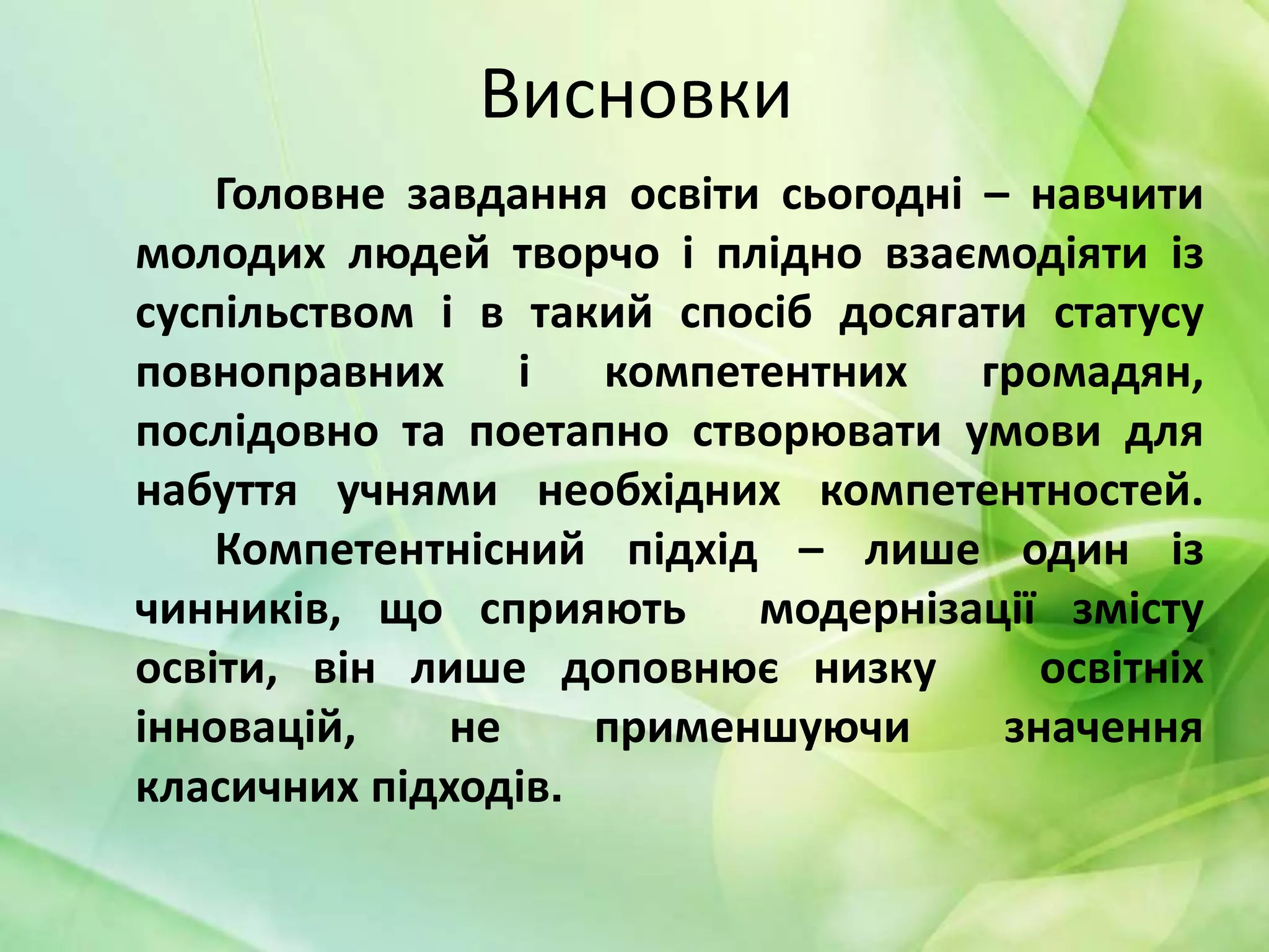 Висновки
Головне завдання освіти сьогодні – навчити
молодих людей творчо і плідно взаємодіяти із
суспільством і в такий спосіб досягати статусу
повноправних і компетентних громадян,
послідовно та поетапно створювати умови для
набуття учнями необхідних компетентностей.
Компетентнісний підхід – лише один із
чинників, що сприяють модернізації змісту
освіти, він лише доповнює низку
освітніх
інновацій,
не
применшуючи
значення
класичних підходів.

 